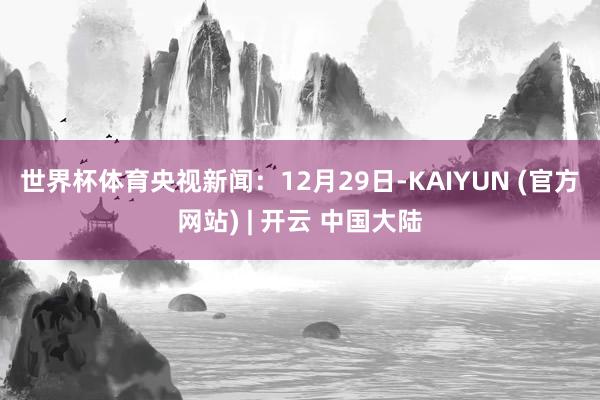 世界杯体育 央视新闻:12月29日-KAIYUN (官方网站) | 开云 中国大陆